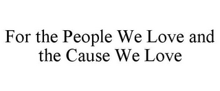 FOR THE PEOPLE WE LOVE AND THE CAUSE WE LOVE