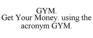 GYM. GET YOUR MONEY. USING THE ACRONYM GYM.