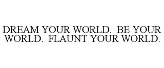 DREAM YOUR WORLD. BE YOUR WORLD. FLAUNTYOUR WORLD.