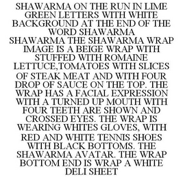 SHAWARMA ON THE RUN IN LIME GREEN LETTERS WITH WHITE BACKGROUND AT THE END OF THE WORD SHAWARMA SHAWARMA THE SHAWARMA WRAP IMAGE IS A BEIGE WRAP WITH STUFFED WITH ROMAINE LETTUCE,TOMATOES WITH SLICES OF STEAK MEAT AND WITH FOUR DROP OF SAUCE ON THE TOP. THE WRAP HAS A FACIAL EXPRESSION WITH A TURNED UP MOUTH WITH FOUR TEETH ARE SHOWN AND CROSSED EYES. THE WRAP IS WEARING WHITES GLOVES, WITH RED AND WHITE TENNIS SHOES WITH BLACK BOTTOMS. THE SHAWARMA AVATAR. THE WRAP BOTTOM END IS WRAP A WHITE DELI SHEET