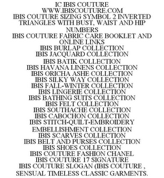 IC IBIS COUTURE WWW.IBISCOUTURE.COM IBIS COUTURE SIZING SYMBOL 2 INVERTED TRIANGLES WITH BUST, WAIST AND HIP NUMBERS IBIS COUTURE FABRIC CARE BOOKLET AND ONLINE LINKS IBIS BURLAP COLLECTION IBIS JACQUARD COLLECTION IBIS BATIK COLLECTION IBIS HAVANA LINENS COLLECTION IBIS ORICHA ASHE COLLECTION IBIS SILKY WAY COLLECTION IBIS FALL-WINTER COLLECTION IBIS LINGERIE COLLECTION IBIS BATHING SUITS COLLECTION IBIS FELT COLLECTION IBIS SOUTHACHE COLLECTION IBIS CABOCHON COLLECTION IBIS STITCH-QUILT-EMBROIDERY EMBELLISHMENT COLLECTION IBIS SCARVES COLLECTION IBIS BELT AND PURSES COLLECTION IBIS SHOES COLLECTION IBIS COUTURE FASHION CHANEL IBIS COUTURE 17 SIGNATURE IBIS COUTURE SLOGAN (IBIS COUTURE , SENSUAL TIMELESS CLASSIC GARMENTS.