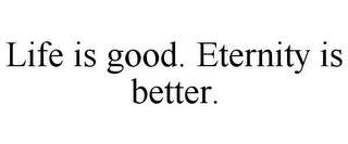 LIFE IS GOOD. ETERNITY IS BETTER.