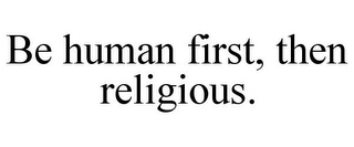 BE HUMAN FIRST, THEN RELIGIOUS.