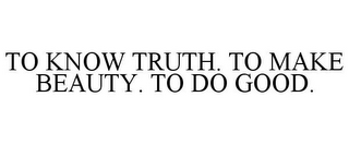 TO KNOW TRUTH. TO MAKE BEAUTY. TO DO GOOD.