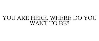 YOU ARE HERE. WHERE DO YOU WANT TO BE?