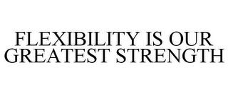 FLEXIBILITY IS OUR GREATEST STRENGTH