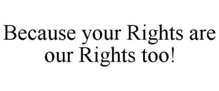 BECAUSE YOUR RIGHTS ARE OUR RIGHTS TOO!