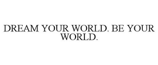 DREAM YOUR WORLD. BE YOUR WORLD.