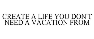 CREATE A LIFE YOU DON'T NEED A VACATION FROM