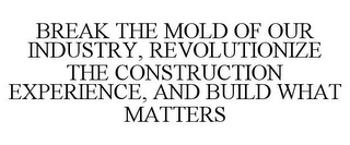 BREAK THE MOLD OF OUR INDUSTRY, REVOLUTIONIZE THE CONSTRUCTION EXPERIENCE, AND BUILD WHAT MATTERS