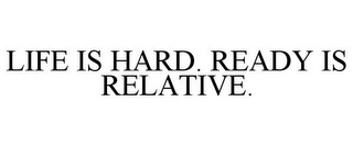 LIFE IS HARD. READY IS RELATIVE.