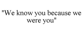 "WE KNOW YOU BECAUSE WE WERE YOU"