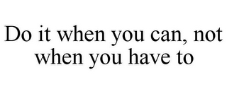 DO IT WHEN YOU CAN, NOT WHEN YOU HAVE TO