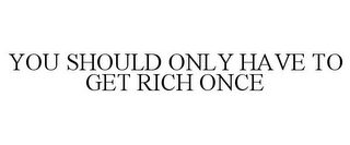 YOU SHOULD ONLY HAVE TO GET RICH ONCE