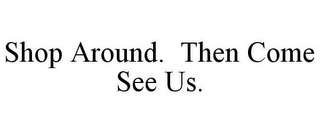 SHOP AROUND. THEN COME SEE US.
