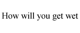 HOW WILL YOU GET WET