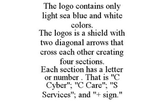 THE LOGO CONTAINS ONLY LIGHT SEA BLUE AND WHITE COLORS. THE LOGOS IS A SHIELD WITH TWO DIAGONAL ARROWS THAT CROSS EACH OTHER CREATING FOUR SECTIONS. EACH SECTION HAS A LETTER OR NUMBER . THAT IS "C CYBER"; "C CARE"; "S SERVICES"; AND "+ SIGN."