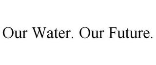 OUR WATER. OUR FUTURE.