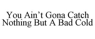 YOU AIN'T GONA CATCH NOTHING BUT A BAD COLD