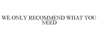 WE ONLY RECOMMEND WHAT YOU NEED