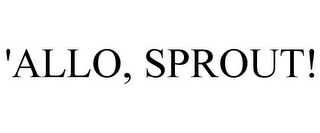 'ALLO, SPROUT!