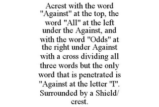 ACREST WITH THE WORD "AGAINST" AT THE TOP, THE WORD "ALL" AT THE LEFT UNDER THE AGAINST, AND WITH THE WORD "ODDS" AT THE RIGHT UNDER AGAINST WITH A CROSS DIVIDING ALL THREE WORDS BUT THE ONLY WORD THAT IS PENETRATED IS "AGAINST AT THE LETTER "I". SURROUNDED BY A SHIELD/ CREST.