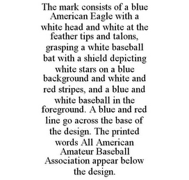 THE MARK CONSISTS OF A BLUE AMERICAN EAGLE WITH A WHITE HEAD AND WHITE AT THE FEATHER TIPS AND TALONS, GRASPING A WHITE BASEBALL BAT WITH A SHIELD DEPICTING WHITE STARS ON A BLUE BACKGROUND AND WHITE AND RED STRIPES, AND A BLUE AND WHITE BASEBALL IN THE FOREGROUND. A BLUE AND RED LINE GO ACROSS THE BASE OF THE DESIGN. THE PRINTED WORDS ALL AMERICAN AMATEUR BASEBALL ASSOCIATION APPEAR BELOW THE DESIGN.