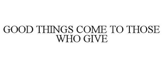 GOOD THINGS COME TO THOSE WHO GIVE