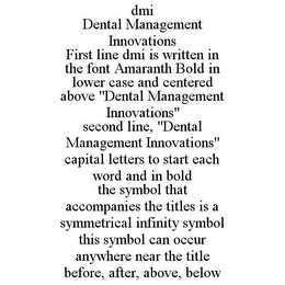 DMI DENTAL MANAGEMENT INNOVATIONS FIRST LINE DMI IS WRITTEN IN THE FONT AMARANTH BOLD IN LOWER CASE AND CENTERED ABOVE "DENTAL MANAGEMENT INNOVATIONS" SECOND LINE, "DENTAL MANAGEMENT INNOVATIONS" CAPITAL LETTERS TO START EACH WORD AND IN BOLD THE SYMBOL THAT ACCOMPANIES THE TITLES IS A SYMMETRICAL INFINITY SYMBOL THIS SYMBOL CAN OCCUR ANYWHERE NEAR THE TITLE BEFORE, AFTER, ABOVE, BELOW