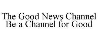 THE GOOD NEWS CHANNEL BE A CHANNEL FOR GOOD