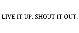 LIVE IT UP. SHOUT IT OUT.