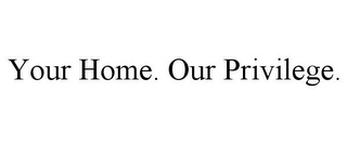 YOUR HOME. OUR PRIVILEGE.