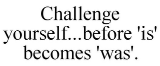 CHALLENGE YOURSELF...BEFORE 'IS' BECOMES 'WAS'.