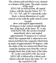 THE COLOR(S) GOLD AND BLACK IS/ARE CLAIMED AS A FEATURE OF THE MARK. THE MARK CONSISTS OF THE WORD KING ME IN STYLIZED FONT, ALL CAPITAL LETTERS, WITH THE SPECIFIC LETTERS "K", "I", "N", "G", "M", AND "E" COLORED THE COLOR BLACK, A DRAWN ILLUSTRATION OF A GOLD COLORED CROWN WITH THE GOLD COLORED CROWN LOCATED ABOVE AND ANGLED APPROXIMATELY 45-DEGREES TO THE VERTICAL STRAIGHT BLACK LINE OF THE BACK OF THE LETTER "K" TO THE WORD KING ME, THE CROWN IS LOCATED IMMEDIATELY ABOVE AND ANGLED APPROXIMATELY 45-DEGREES TO A VERTICAL BLACK LINE SEGMENT THAT IS ADJACENT TO TWO INTERSECTED BLACK LINE SEGMENTS WHICH FORM AN ANGLE OF APPROXIMATELY 90 DEGREES, WITH THE ANGLE OF THE TWO INTERSECTED BLACK LINE SEGMENTS OPENING AWAY FROM THE VERTICAL STRAIGHT BLACK LINE OF THE BACK OF THE LETTER "K" TO THE WORD KING ME, THE WORD KING ME IS FOLLOWED BY A BLACK ARCH WHICH IS DIRECTLY BELOW THE LETTER "E" OF THE WORD KING ME.