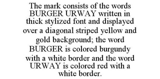 THE MARK CONSISTS OF THE WORDS BURGER URWAY WRITTEN IN THICK STYLIZED FONT AND DISPLAYED OVER A DIAGONAL STRIPED YELLOW AND GOLD BACKGROUND; THE WORD BURGER IS COLORED BURGUNDY WITH A WHITE BORDER AND THE WORD URWAY IS COLORED RED WITH A WHITE BORDER.