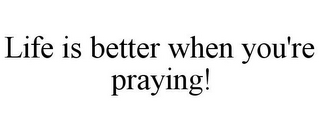 LIFE IS BETTER WHEN YOU'RE PRAYING!