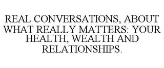 REAL CONVERSATIONS, ABOUT WHAT REALLY MATTERS: YOUR HEALTH, WEALTH AND RELATIONSHIPS.