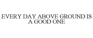 EVERY DAY ABOVE GROUND IS A GOOD ONE