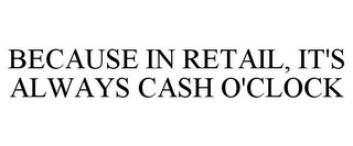 BECAUSE IN RETAIL, IT'S ALWAYS CASH O'CLOCK