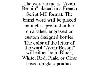 THE WORD/BRAND IS "AVOIR BESOIN" PLACED IN A FRENCH SCRIPT MT FORMAT. THE BRAND WORD WILL BE PLACED ON A GLASS PRODUCT EITHER ON A LABEL, ENGRAVED OR CUSTOM DESIGNED BOTTLES. THE COLOR OF THE LETTER OF THE WORD "AVOIR BESOIN" WILL EITHER BE IN BLACK, WHITE, RED, PINK, OR CLEAR BASED ON GLASS PRODUCT.