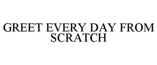 GREET EVERY DAY FROM SCRATCH