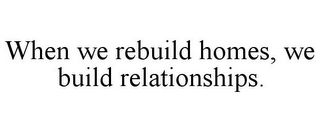 WHEN WE REBUILD HOMES, WE BUILD RELATIONSHIPS.