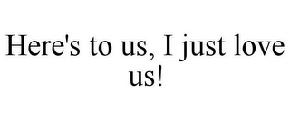 HERE'S TO US, I JUST LOVE US!