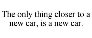 THE ONLY THING CLOSER TO A NEW CAR, IS A NEW CAR.