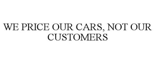 WE PRICE OUR CARS, NOT OUR CUSTOMERS