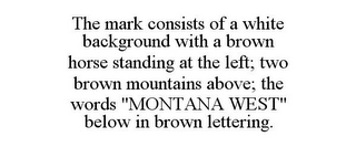 THE MARK CONSISTS OF A WHITE BACKGROUND WITH A BROWN HORSE STANDING AT THE LEFT; TWO BROWN MOUNTAINS ABOVE; THE WORDS "MONTANA WEST" BELOW IN BROWN LETTERING.