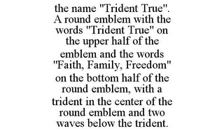 THE NAME "TRIDENT TRUE". A ROUND EMBLEM WITH THE WORDS "TRIDENT TRUE" ON THE UPPER HALF OF THE EMBLEM AND THE WORDS "FAITH, FAMILY, FREEDOM" ON THE BOTTOM HALF OF THE ROUND EMBLEM, WITH A TRIDENT IN THE CENTER OF THE ROUND EMBLEM AND TWO WAVES BELOW THE TRIDENT.