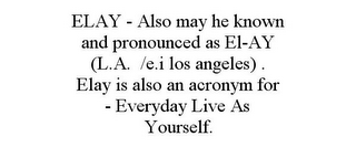 ELAY - ALSO MAY HE KNOWN AND PRONOUNCED AS EL-AY (L.A. /E.I LOS ANGELES) . ELAY IS ALSO AN ACRONYM FOR - EVERYDAY LIVE AS YOURSELF.