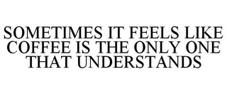 SOMETIMES IT FEELS LIKE COFFEE IS THE ONLY ONE THAT UNDERSTANDS