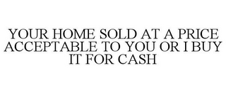 YOUR HOME SOLD AT A PRICE ACCEPTABLE TO YOU OR I BUY IT FOR CASH